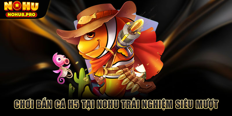 Chơi bắn cá H5 tại Nohu trải nghiệm siêu mượt